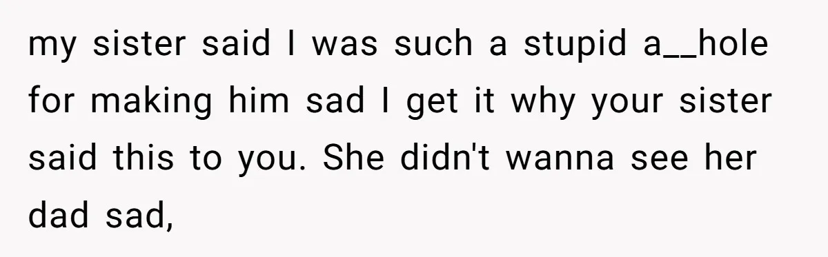 my sister said I was such a stupid a__hole for making him sad I get it why your sister said this to you. She didn't wanna see her dad sad,