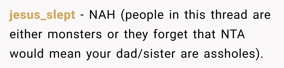jesus_slept − NAH (people in this thread are either monsters or they forget that NTA would mean your dad/sister are assholes).