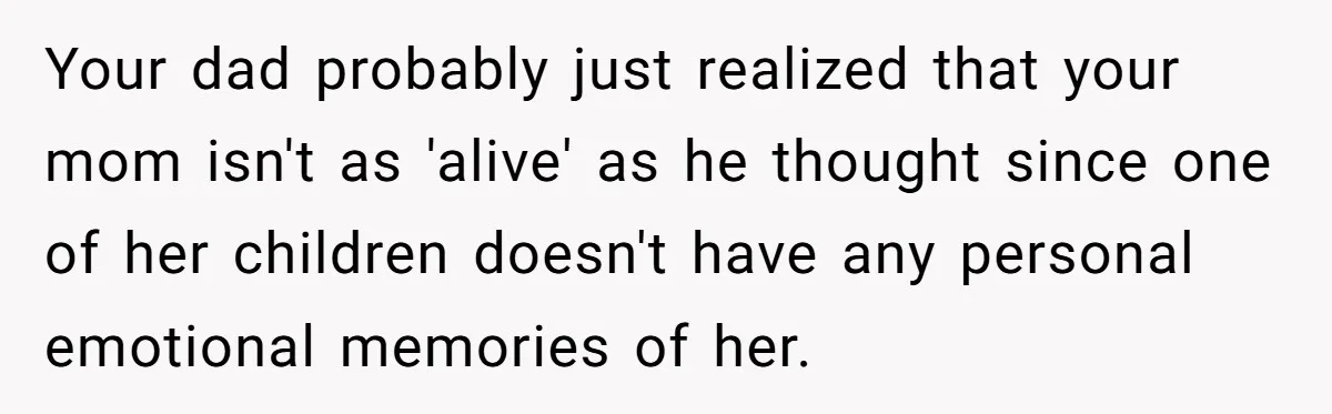 Your dad probably just realized that your mom isn't as 'alive' as he thought since one of her children doesn't have any personal emotional memories of her.