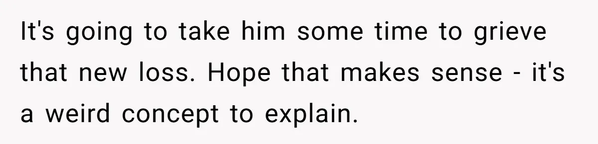 It's going to take him some time to grieve that new loss. Hope that makes sense - it's a weird concept to explain.