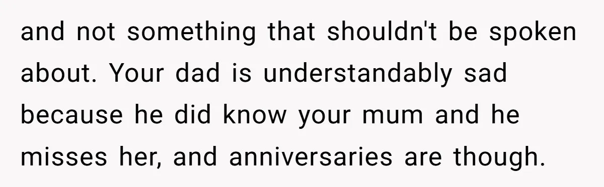 and not something that shouldn't be spoken about. Your dad is understandably sad because he did know your mum and he misses her, and anniversaries are though.