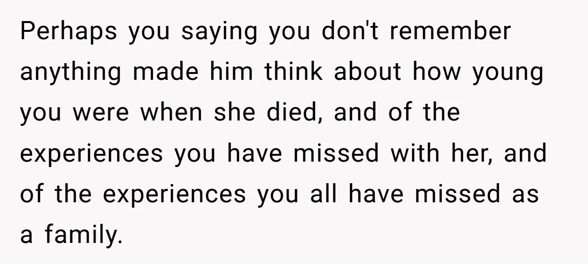 Perhaps you saying you don't remember anything made him think about how young you were when she died, and of the experiences you have missed with her, and of the...