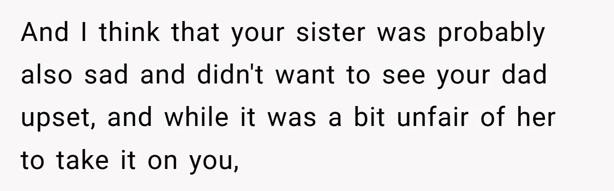 And I think that your sister was probably also sad and didn't want to see your dad upset, and while it was a bit unfair of her to take it...