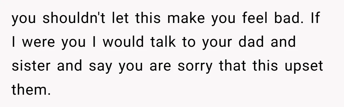 you shouldn't let this make you feel bad. If I were you I would talk to your dad and sister and say you are sorry that this upset them.