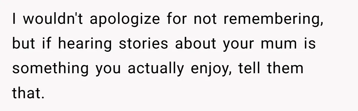 I wouldn't apologize for not remembering, but if hearing stories about your mum is something you actually enjoy, tell them that.
