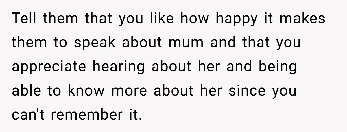 Tell them that you like how happy it makes them to speak about mum and that you appreciate hearing about her and being able to know more about her since...