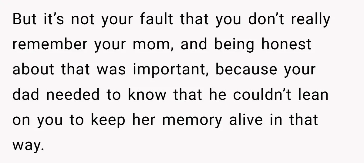But it’s not your fault that you don’t really remember your mom, and being honest about that was important, because your dad needed to know that he couldn’t lean on...