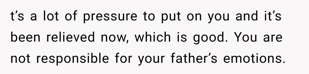 t’s a lot of pressure to put on you and it’s been relieved now, which is good. You are not responsible for your father’s emotions.