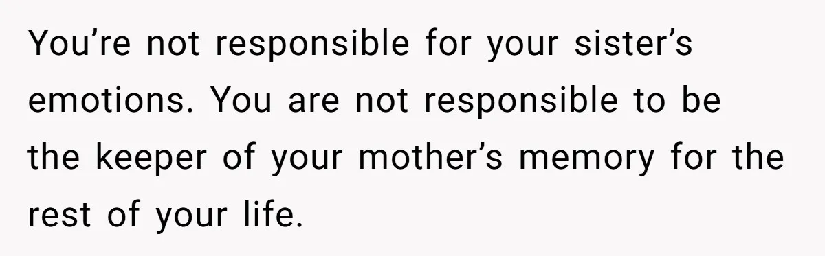 You’re not responsible for your sister’s emotions. You are not responsible to be the keeper of your mother’s memory for the rest of your life.