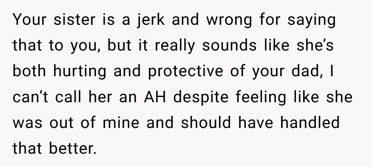Your sister is a jerk and wrong for saying that to you, but it really sounds like she’s both hurting and protective of your dad, I can’t call her an...