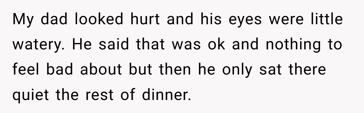 My dad looked hurt and his eyes were little watery. He said that was ok and nothing to feel bad about but then he only sat there quiet the rest...