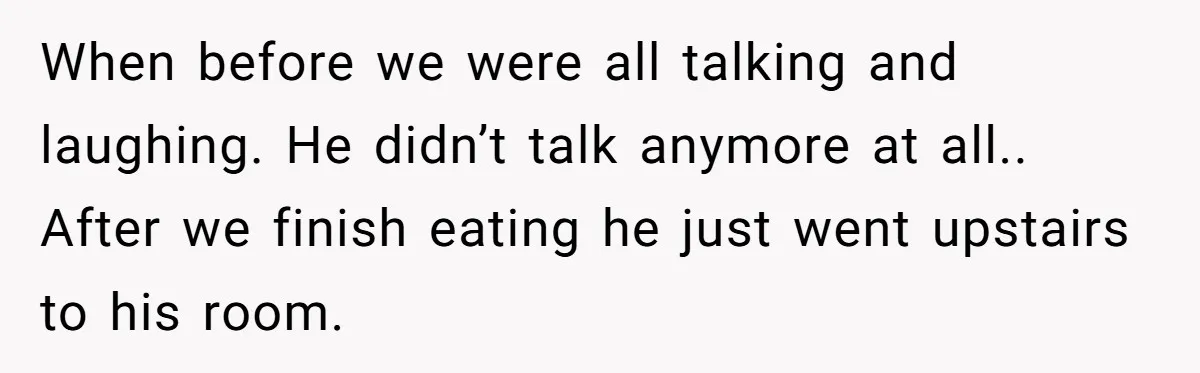 When before we were all talking and laughing. He didn’t talk anymore at all.. After we finish eating he just went upstairs to his room.