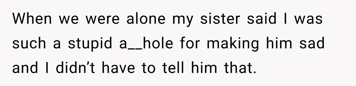 When we were alone my sister said I was such a stupid a__hole for making him sad and I didn’t have to tell him that.