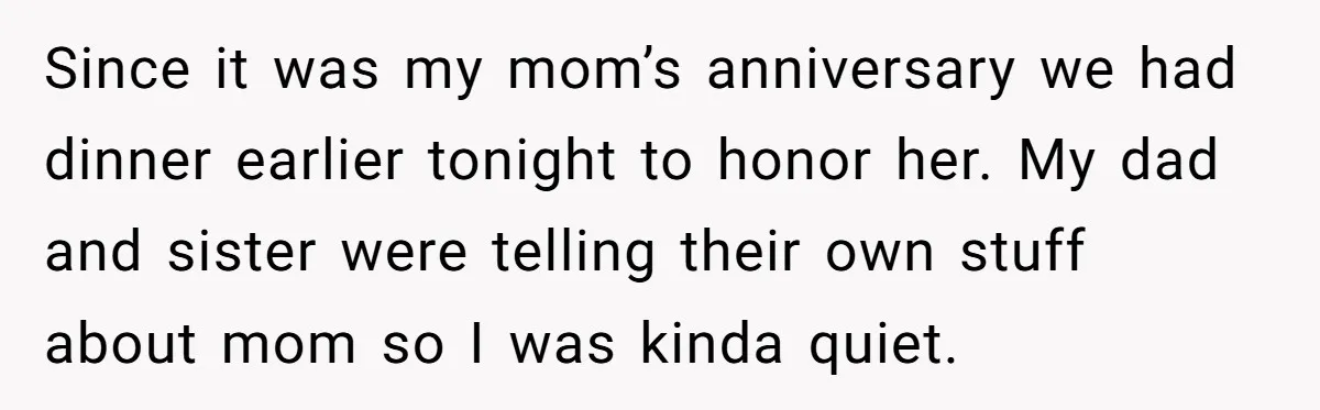 Since it was my mom’s anniversary we had dinner earlier tonight to honor her. My dad and sister were telling their own stuff about mom so I was kinda quiet.