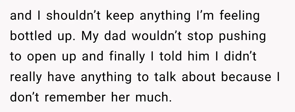 and I shouldn’t keep anything I’m feeling bottled up. My dad wouldn’t stop pushing to open up and finally I told him I didn’t really have anything to talk about...