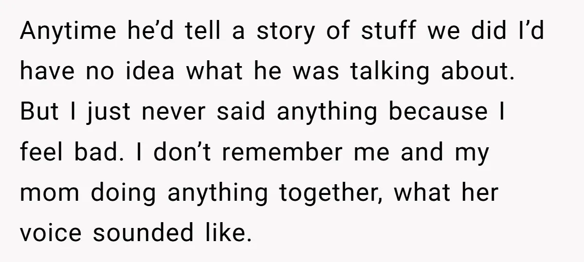 Anytime he’d tell a story of stuff we did I’d have no idea what he was talking about. But I just never said anything because I feel bad. I don’t...