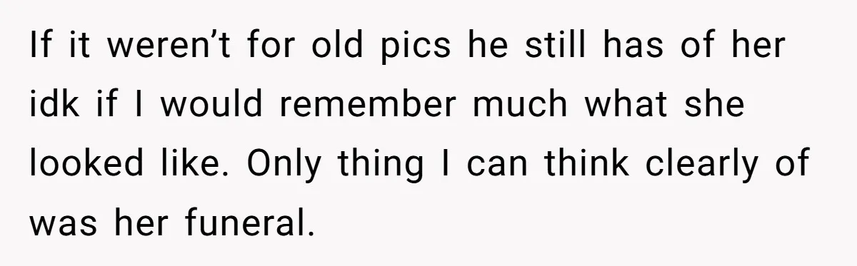If it weren’t for old pics he still has of her idk if I would remember much what she looked like. Only thing I can think clearly of was her...