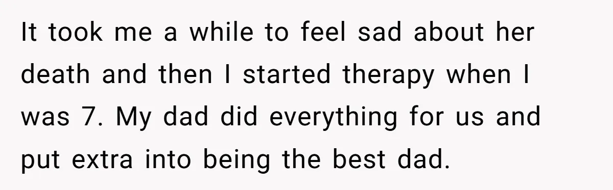 It took me a while to feel sad about her death and then I started therapy when I was 7. My dad did everything for us and put extra into...