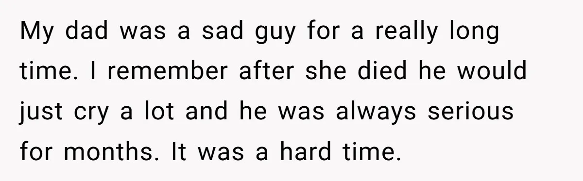 My dad was a sad guy for a really long time. I remember after she died he would just cry a lot and he was always serious for months. It...