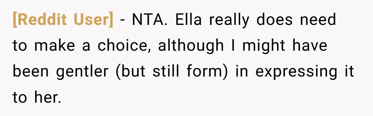 [Reddit User] − NTA. Ella really does need to make a choice, although I might have been gentler (but still form) in expressing it to her.