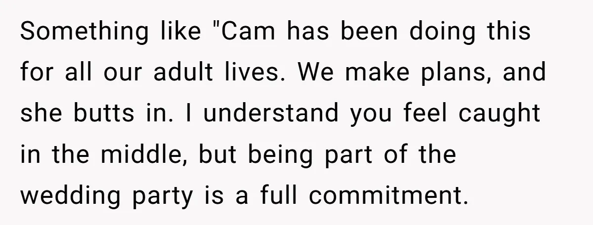 Something like "Cam has been doing this for all our adult lives. We make plans, and she butts in. I understand you feel caught in the middle, but being part...