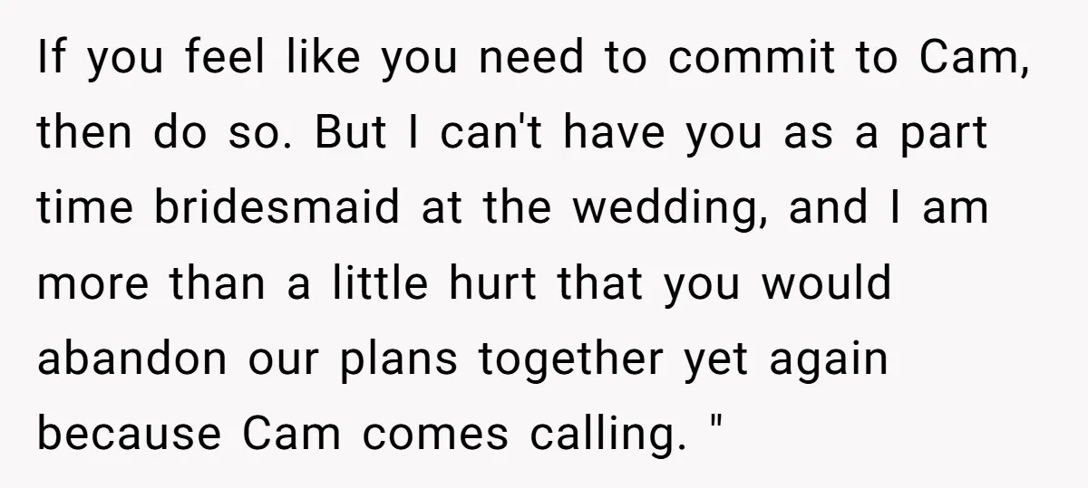 If you feel like you need to commit to Cam, then do so. But I can't have you as a part time bridesmaid at the wedding, and I am more...