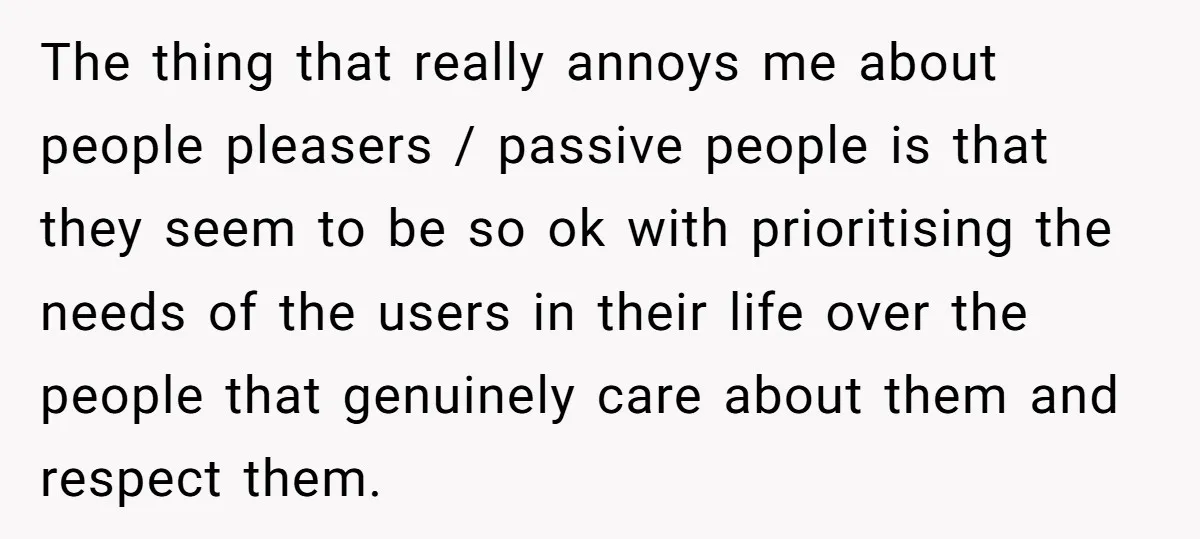 The thing that really annoys me about people pleasers / passive people is that they seem to be so ok with prioritising the needs of the users in their life...