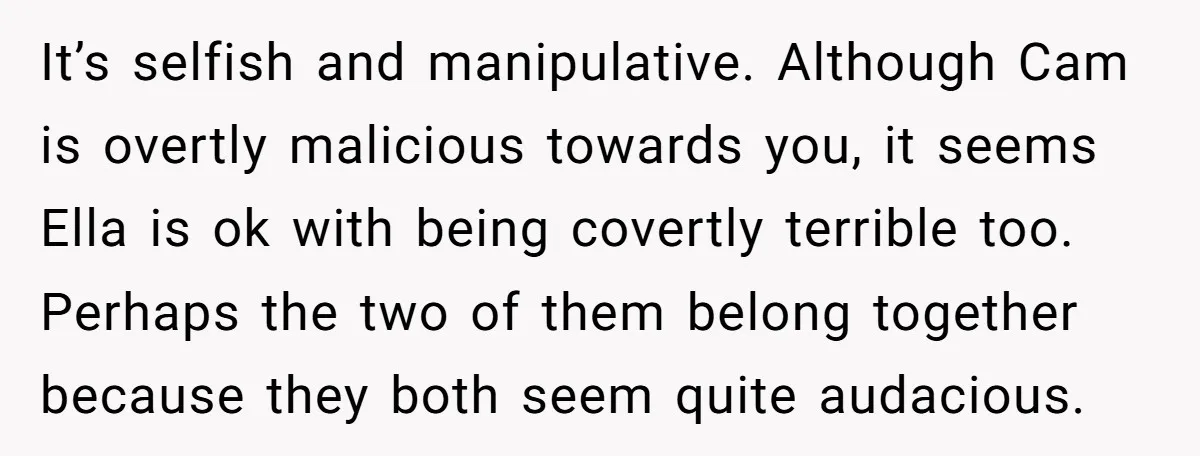 It’s selfish and manipulative. Although Cam is overtly malicious towards you, it seems Ella is ok with being covertly terrible too. Perhaps the two of them belong together because they...