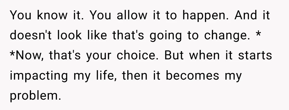 You know it. You allow it to happen. And it doesn't look like that's going to change. * *Now, that's your choice. But when it starts impacting my life, then...