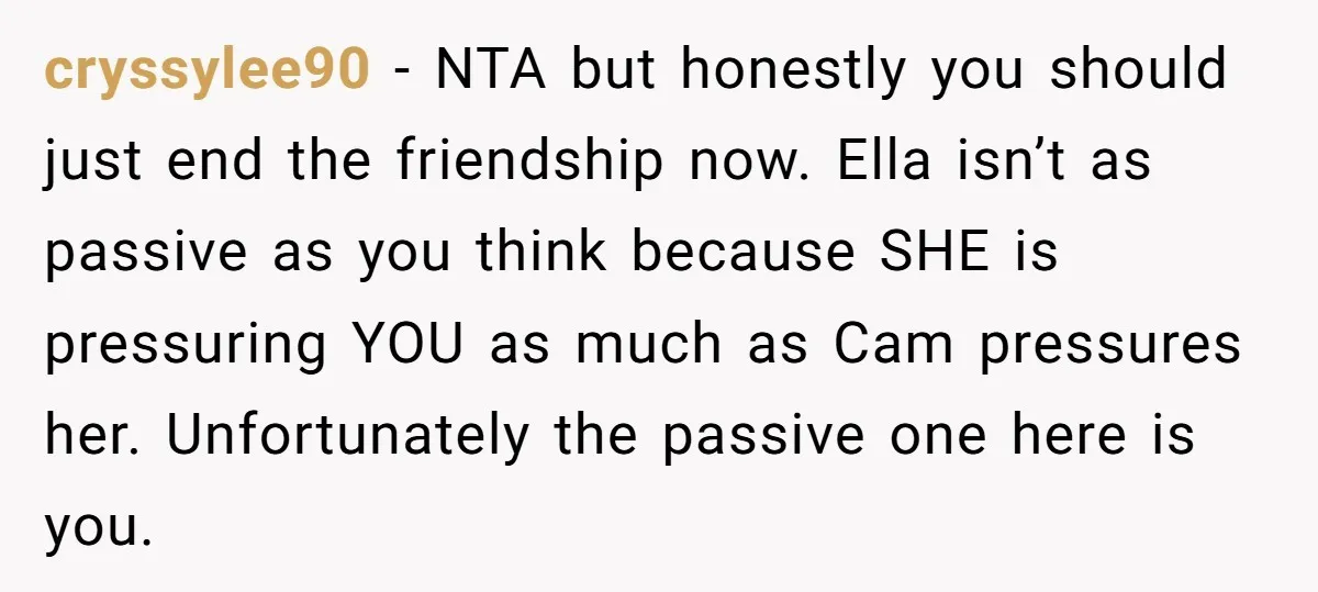 cryssylee90 − NTA but honestly you should just end the friendship now. Ella isn’t as passive as you think because SHE is pressuring YOU as much as Cam pressures her....