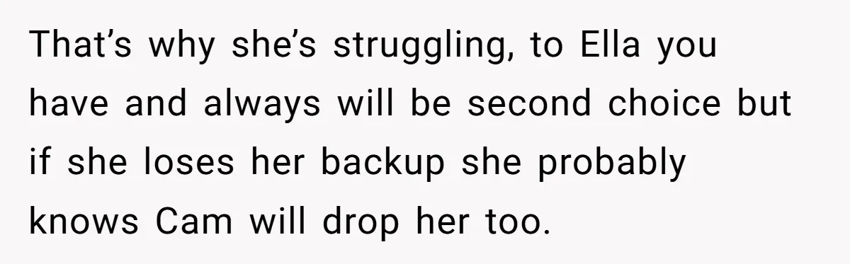 That’s why she’s struggling, to Ella you have and always will be second choice but if she loses her backup she probably knows Cam will drop her too.