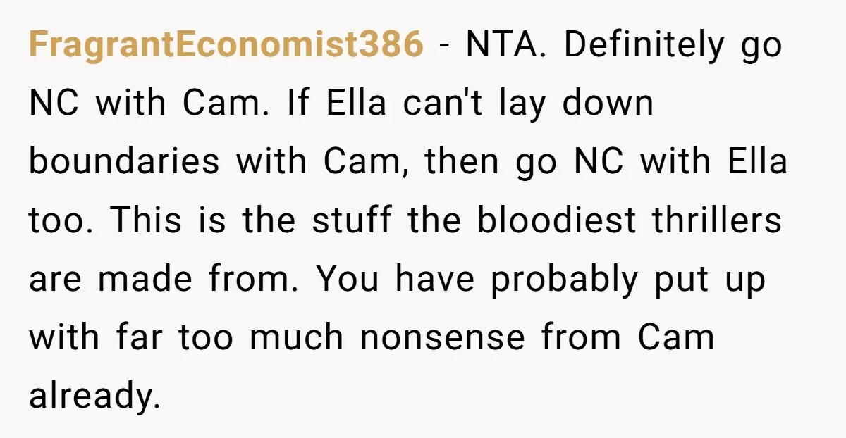 FragrantEconomist386 − NTA. Definitely go NC with Cam. If Ella can't lay down boundaries with Cam, then go NC with Ella too. This is the stuff the bloodiest thrillers are...