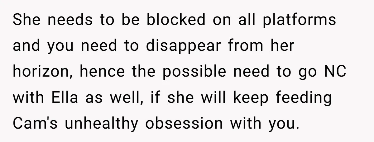 She needs to be blocked on all platforms and you need to disappear from her horizon, hence the possible need to go NC with Ella as well, if she will...