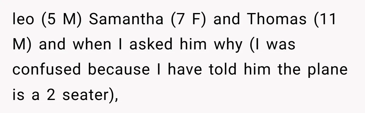 leo (5 M) Samantha (7 F) and Thomas (11 M) and when I asked him why (I was confused because I have told him the plane is a 2 seater),