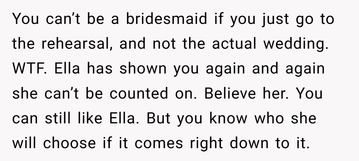 You can’t be a bridesmaid if you just go to the rehearsal, and not the actual wedding. WTF. Ella has shown you again and again she can’t be counted on....