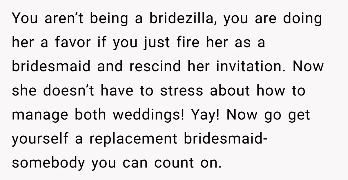 You aren’t being a bridezilla, you are doing her a favor if you just fire her as a bridesmaid and rescind her invitation. Now she doesn’t have to stress about...