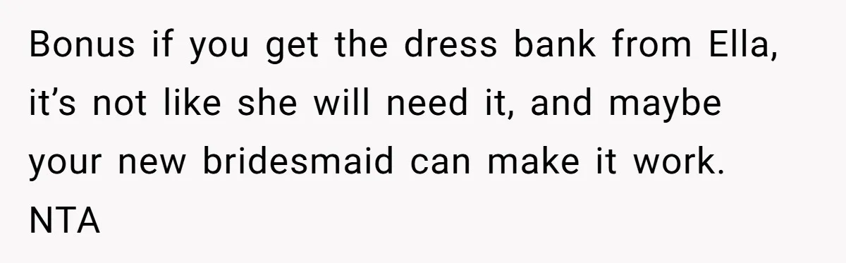 Bonus if you get the dress bank from Ella, it’s not like she will need it, and maybe your new bridesmaid can make it work. NTA