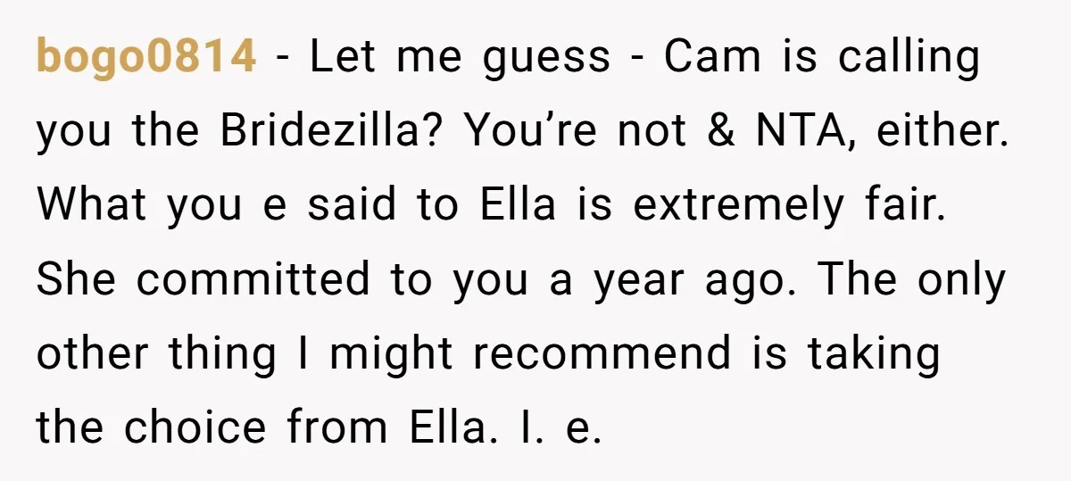 bogo0814 − Let me guess - Cam is calling you the Bridezilla? You’re not & NTA, either. What you e said to Ella is extremely fair. She committed to you...
