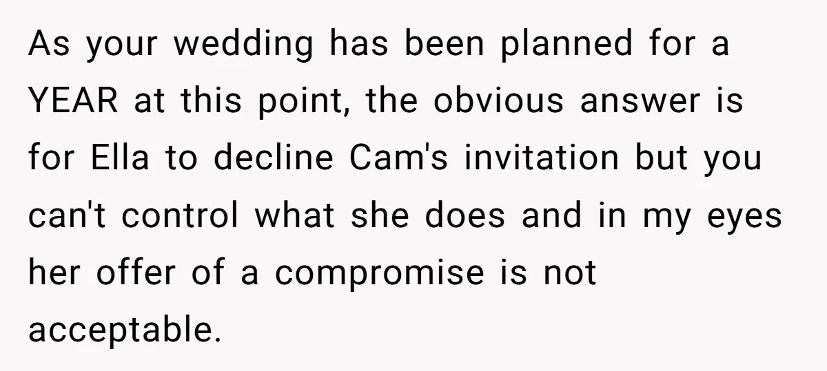 As your wedding has been planned for a YEAR at this point, the obvious answer is for Ella to decline Cam's invitation but you can't control what she does and...