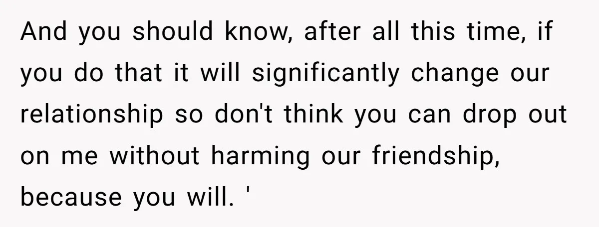 And you should know, after all this time, if you do that it will significantly change our relationship so don't think you can drop out on me without harming our...