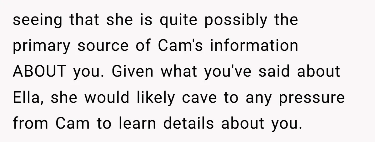 seeing that she is quite possibly the primary source of Cam's information ABOUT you. Given what you've said about Ella, she would likely cave to any pressure from Cam to...