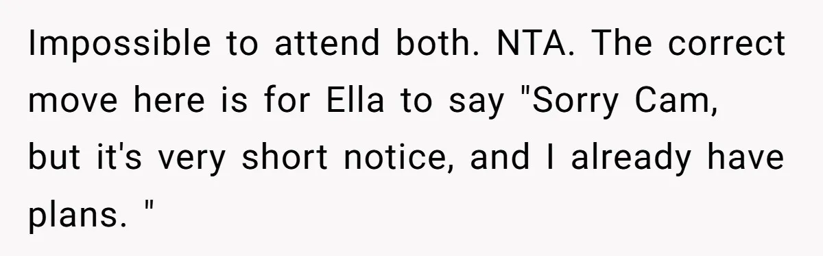 Impossible to attend both. NTA. The correct move here is for Ella to say "Sorry Cam, but it's very short notice, and I already have plans. "