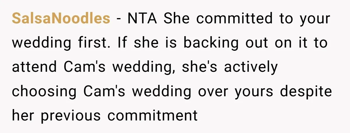 SalsaNoodles − NTA She committed to your wedding first. If she is backing out on it to attend Cam's wedding, she's actively choosing Cam's wedding over yours despite her previous...