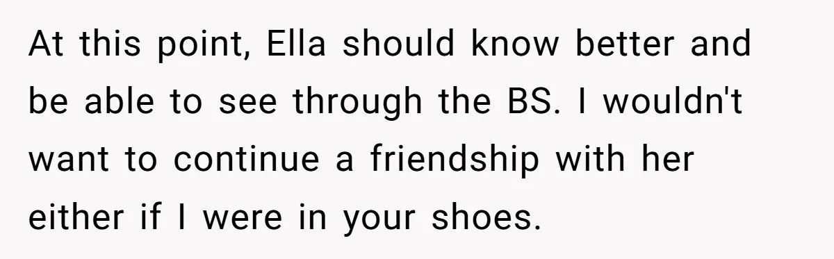 At this point, Ella should know better and be able to see through the BS. I wouldn't want to continue a friendship with her either if I were in your...