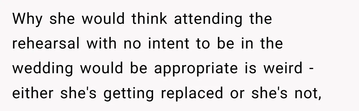Why she would think attending the rehearsal with no intent to be in the wedding would be appropriate is weird - either she's getting replaced or she's not,
