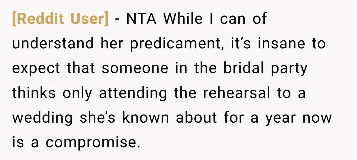 [Reddit User] − NTA While I can of understand her predicament, it’s insane to expect that someone in the bridal party thinks only attending the rehearsal to a wedding she’s...
