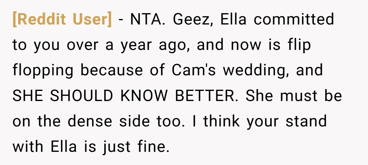 [Reddit User] − NTA. Geez, Ella committed to you over a year ago, and now is flip flopping because of Cam's wedding, and SHE SHOULD KNOW BETTER. She must be...