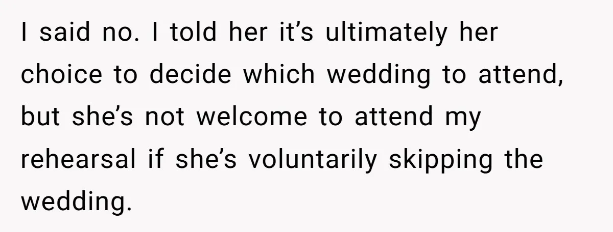 I said no. I told her it’s ultimately her choice to decide which wedding to attend, but she’s not welcome to attend my rehearsal if she’s voluntarily skipping the wedding.