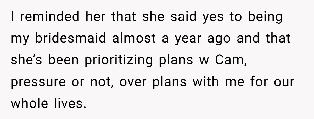 I reminded her that she said yes to being my bridesmaid almost a year ago and that she’s been prioritizing plans w Cam, pressure or not, over plans with me...