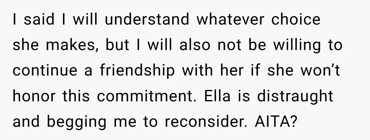 I said I will understand whatever choice she makes, but I will also not be willing to continue a friendship with her if she won’t honor this commitment. Ella is...